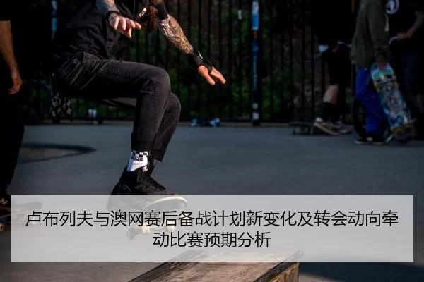 卢布列夫与澳网赛后备战计划新变化及转会动向牵动比赛预期分析