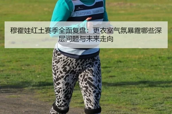 穆霍娃红土赛季全面复盘：更衣室气氛暴露哪些深层问题与未来走向